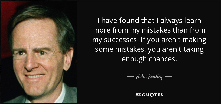 I have found that I always learn more from my mistakes than from my successes. If you aren't making some mistakes, you aren't taking enough chances. - John Sculley