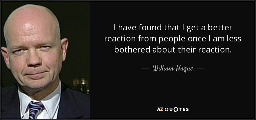 I have found that I get a better reaction from people once I am less bothered about their reaction. - William Hague