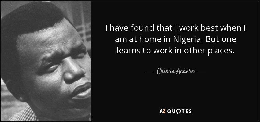 I have found that I work best when I am at home in Nigeria. But one learns to work in other places. - Chinua Achebe