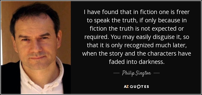 I have found that in fiction one is freer to speak the truth, if only because in fiction the truth is not expected or required. You may easily disguise it, so that it is only recognized much later, when the story and the characters have faded into darkness. - Philip Sington