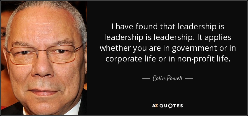 I have found that leadership is leadership is leadership. It applies whether you are in government or in corporate life or in non-profit life. - Colin Powell