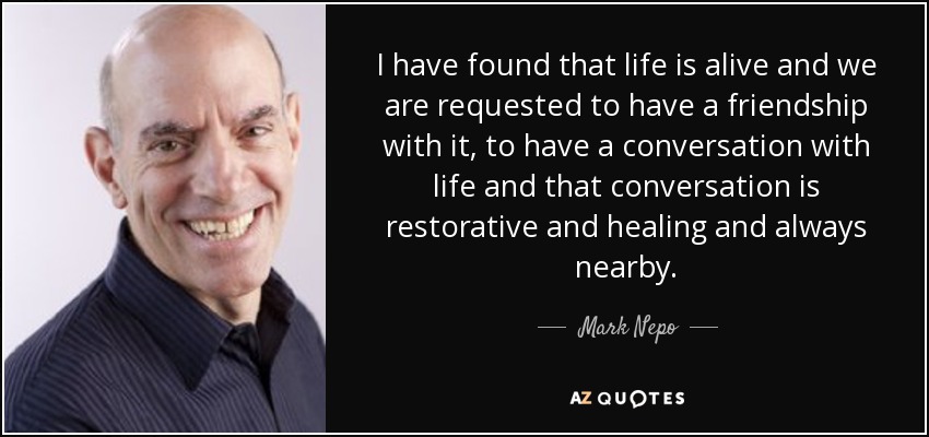 I have found that life is alive and we are requested to have a friendship with it, to have a conversation with life and that conversation is restorative and healing and always nearby. - Mark Nepo