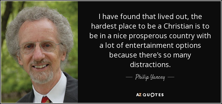 I have found that lived out, the hardest place to be a Christian is to be in a nice prosperous country with a lot of entertainment options because there's so many distractions. - Philip Yancey