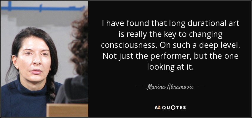 I have found that long durational art is really the key to changing consciousness. On such a deep level. Not just the performer, but the one looking at it. - Marina Abramovic