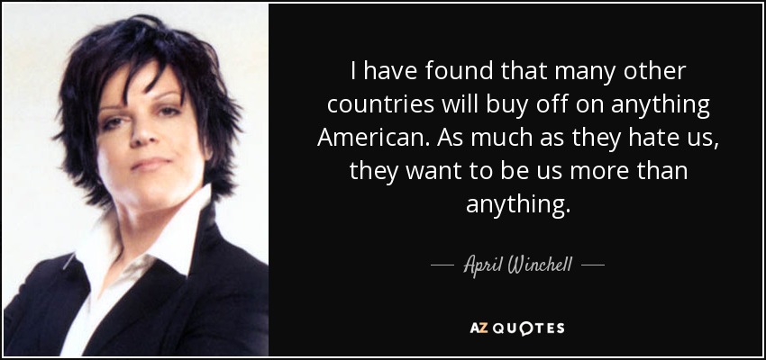 I have found that many other countries will buy off on anything American. As much as they hate us, they want to be us more than anything. - April Winchell