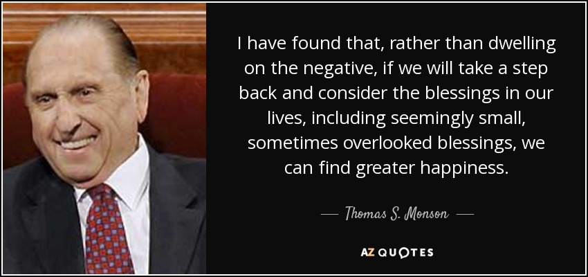 I have found that, rather than dwelling on the negative, if we will take a step back and consider the blessings in our lives, including seemingly small, sometimes overlooked blessings, we can find greater happiness. - Thomas S. Monson