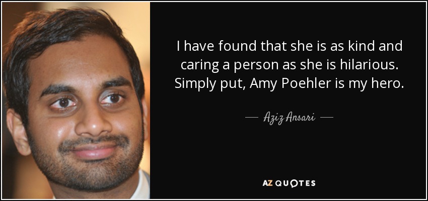 I have found that she is as kind and caring a person as she is hilarious. Simply put, Amy Poehler is my hero. - Aziz Ansari