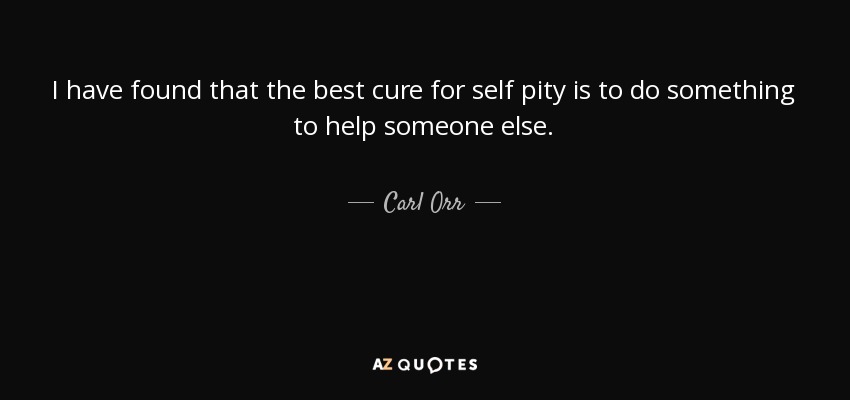 I have found that the best cure for self pity is to do something to help someone else. - Carl Orr