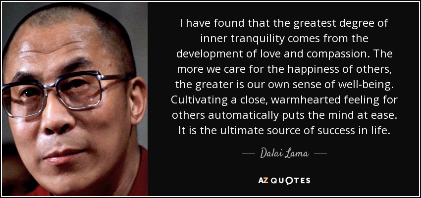 I have found that the greatest degree of inner tranquility comes from the development of love and compassion. The more we care for the happiness of others, the greater is our own sense of well-being. Cultivating a close, warmhearted feeling for others automatically puts the mind at ease. It is the ultimate source of success in life. - Dalai Lama