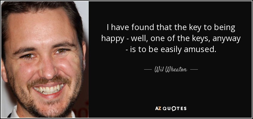 I have found that the key to being happy - well, one of the keys, anyway - is to be easily amused. - Wil Wheaton
