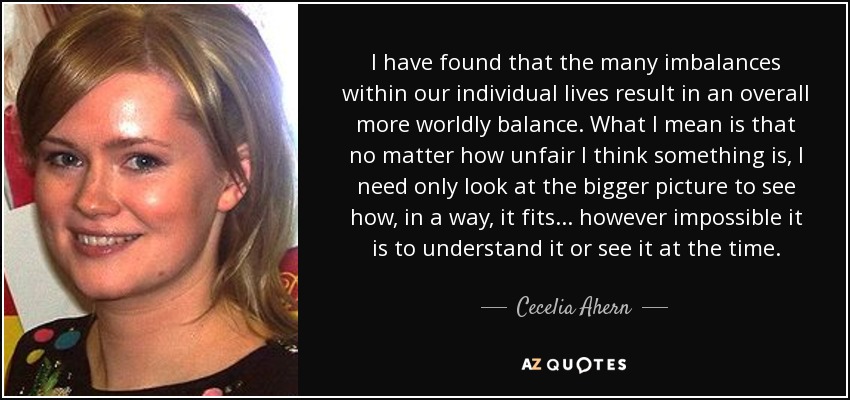 I have found that the many imbalances within our individual lives result in an overall more worldly balance. What I mean is that no matter how unfair I think something is, I need only look at the bigger picture to see how, in a way, it fits... however impossible it is to understand it or see it at the time. - Cecelia Ahern