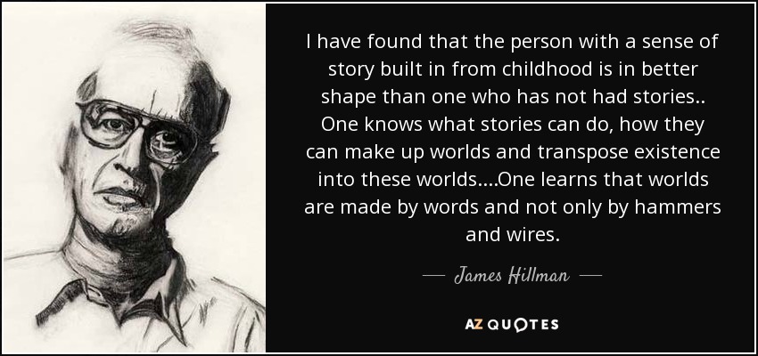 I have found that the person with a sense of story built in from childhood is in better shape than one who has not had stories . . One knows what stories can do, how they can make up worlds and transpose existence into these worlds. . . .One learns that worlds are made by words and not only by hammers and wires. - James Hillman