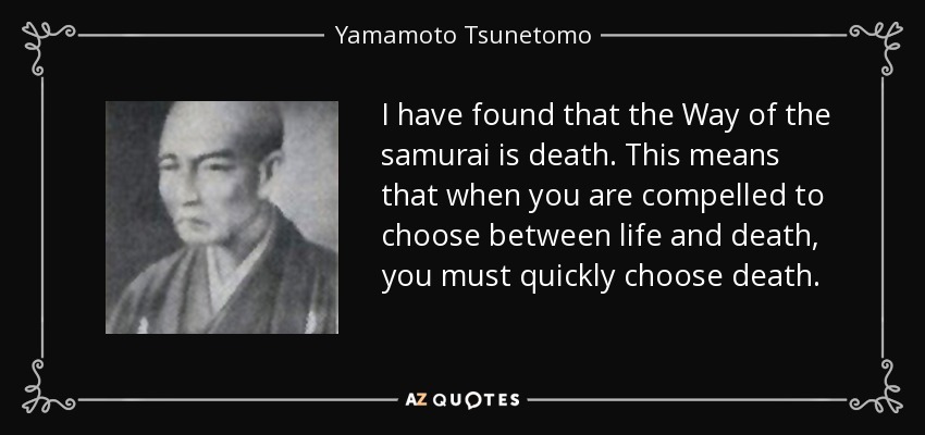 I have found that the Way of the samurai is death. This means that when you are compelled to choose between life and death, you must quickly choose death. - Yamamoto Tsunetomo
