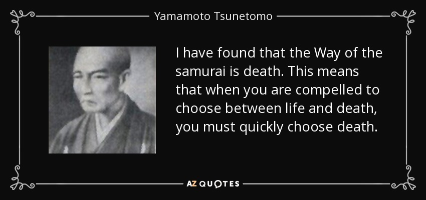 I have found that the Way of the samurai is death. This means that when you are compelled to choose between life and death, you must quickly choose death. - Yamamoto Tsunetomo