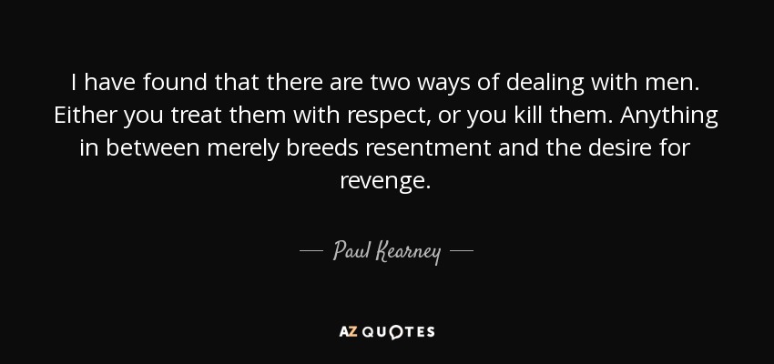 I have found that there are two ways of dealing with men. Either you treat them with respect, or you kill them. Anything in between merely breeds resentment and the desire for revenge. - Paul Kearney