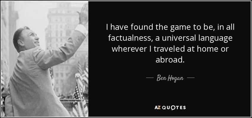 I have found the game to be, in all factualness, a universal language wherever I traveled at home or abroad. - Ben Hogan