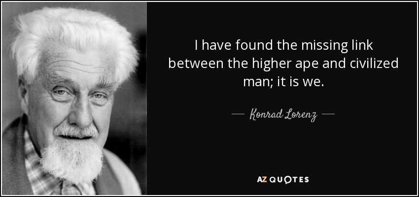I have found the missing link between the higher ape and civilized man; it is we. - Konrad Lorenz