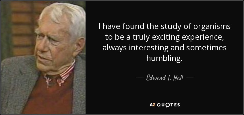 I have found the study of organisms to be a truly exciting experience, always interesting and sometimes humbling. - Edward T. Hall