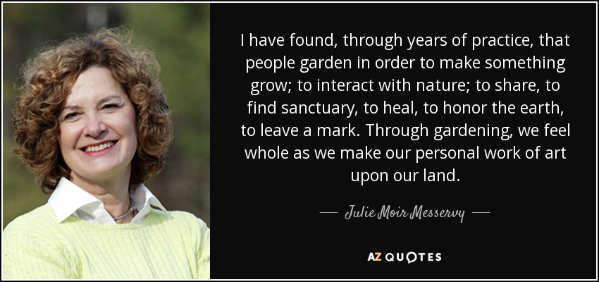 I have found, through years of practice, that people garden in order to make something grow; to interact with nature; to share, to find sanctuary, to heal, to honor the earth, to leave a mark. Through gardening, we feel whole as we make our personal work of art upon our land. - Julie Moir Messervy