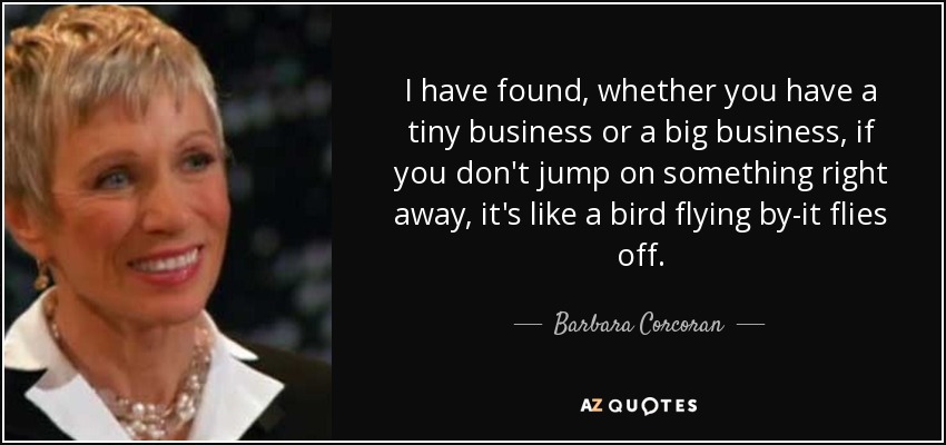 I have found, whether you have a tiny business or a big business, if you don't jump on something right away, it's like a bird flying by-it flies off. - Barbara Corcoran