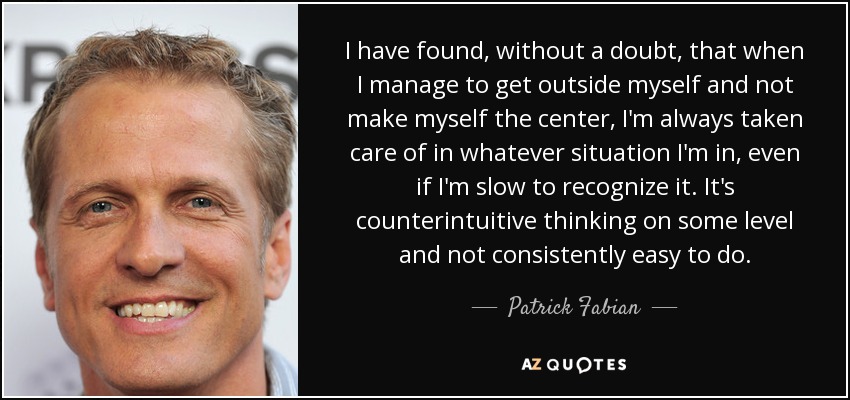 I have found, without a doubt, that when I manage to get outside myself and not make myself the center, I'm always taken care of in whatever situation I'm in, even if I'm slow to recognize it. It's counterintuitive thinking on some level and not consistently easy to do. - Patrick Fabian