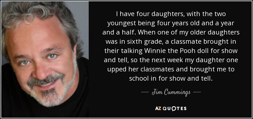 I have four daughters, with the two youngest being four years old and a year and a half. When one of my older daughters was in sixth grade, a classmate brought in their talking Winnie the Pooh doll for show and tell, so the next week my daughter one upped her classmates and brought me to school in for show and tell. - Jim Cummings