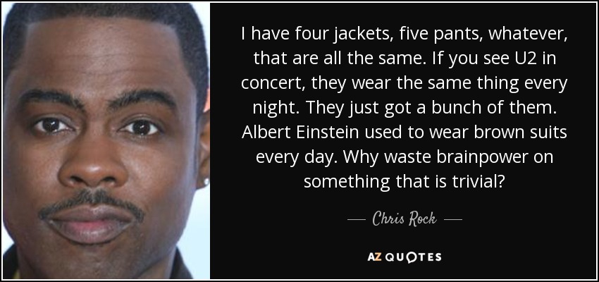 I have four jackets, five pants, whatever, that are all the same. If you see U2 in concert, they wear the same thing every night. They just got a bunch of them. Albert Einstein used to wear brown suits every day. Why waste brainpower on something that is trivial? - Chris Rock