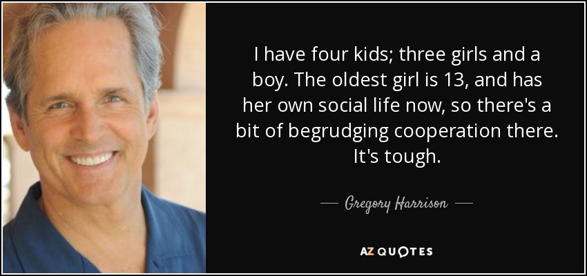 I have four kids; three girls and a boy. The oldest girl is 13, and has her own social life now, so there's a bit of begrudging cooperation there. It's tough. - Gregory Harrison