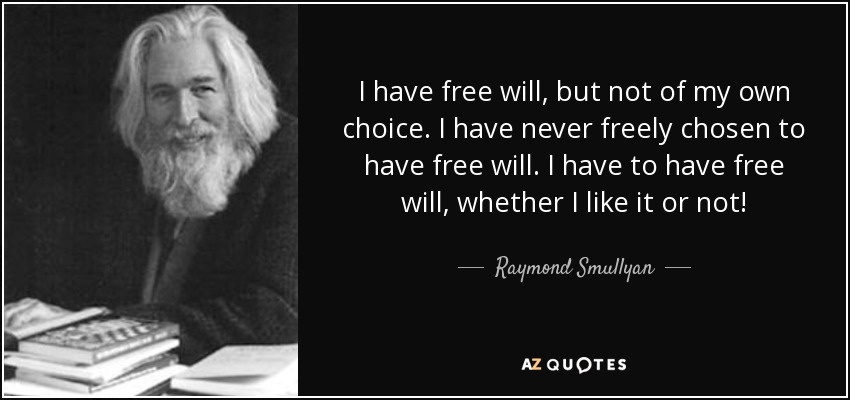I have free will, but not of my own choice. I have never freely chosen to have free will. I have to have free will, whether I like it or not! - Raymond Smullyan