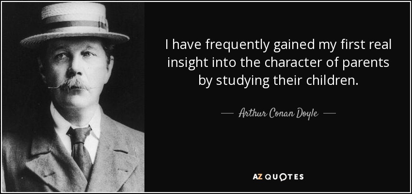 I have frequently gained my first real insight into the character of parents by studying their children. - Arthur Conan Doyle