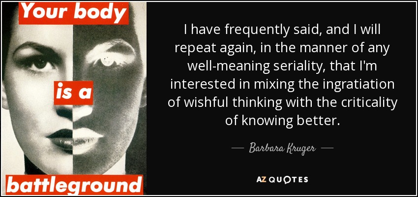 I have frequently said, and I will repeat again, in the manner of any well-meaning seriality, that I'm interested in mixing the ingratiation of wishful thinking with the criticality of knowing better. - Barbara Kruger