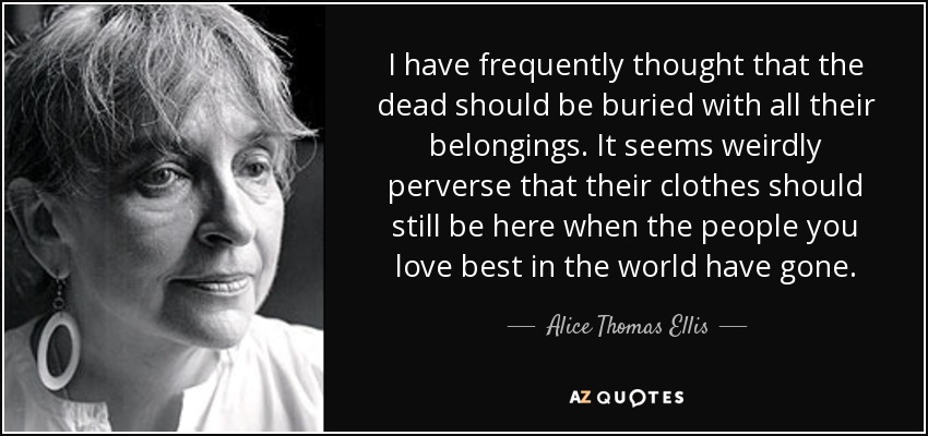 I have frequently thought that the dead should be buried with all their belongings. It seems weirdly perverse that their clothes should still be here when the people you love best in the world have gone. - Alice Thomas Ellis