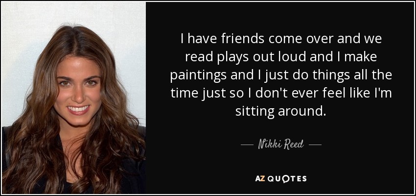 I have friends come over and we read plays out loud and I make paintings and I just do things all the time just so I don't ever feel like I'm sitting around. - Nikki Reed