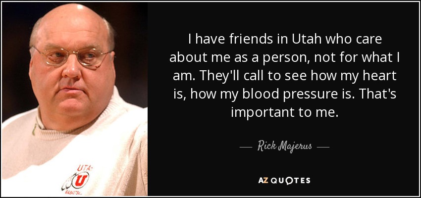 I have friends in Utah who care about me as a person, not for what I am. They'll call to see how my heart is, how my blood pressure is. That's important to me. - Rick Majerus