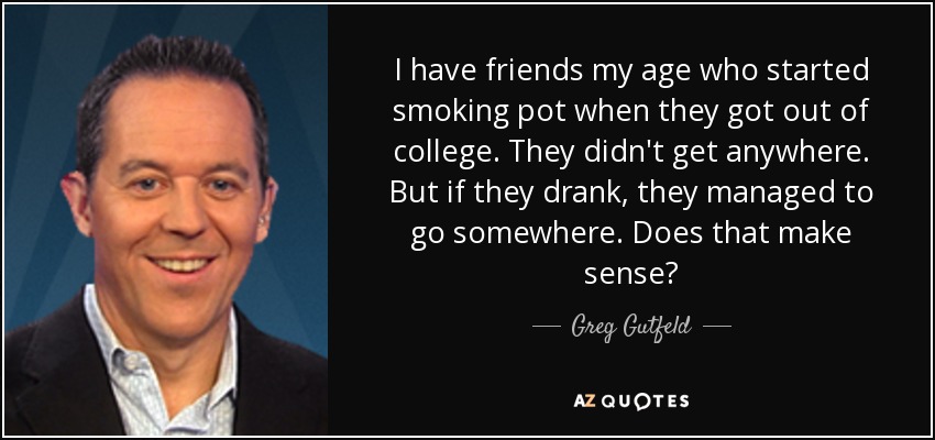 I have friends my age who started smoking pot when they got out of college. They didn't get anywhere. But if they drank, they managed to go somewhere. Does that make sense? - Greg Gutfeld
