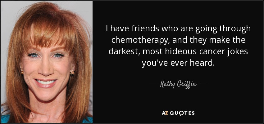 I have friends who are going through chemotherapy, and they make the darkest, most hideous cancer jokes you've ever heard. - Kathy Griffin