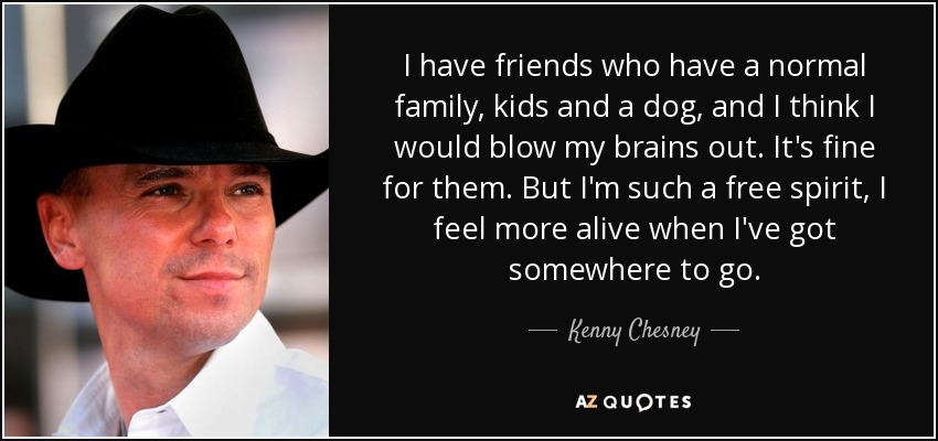 I have friends who have a normal family, kids and a dog, and I think I would blow my brains out. It's fine for them. But I'm such a free spirit, I feel more alive when I've got somewhere to go. - Kenny Chesney