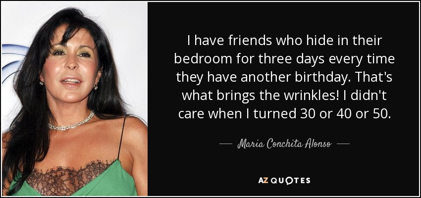 I have friends who hide in their bedroom for three days every time they have another birthday. That's what brings the wrinkles! I didn't care when I turned 30 or 40 or 50. - Maria Conchita Alonso