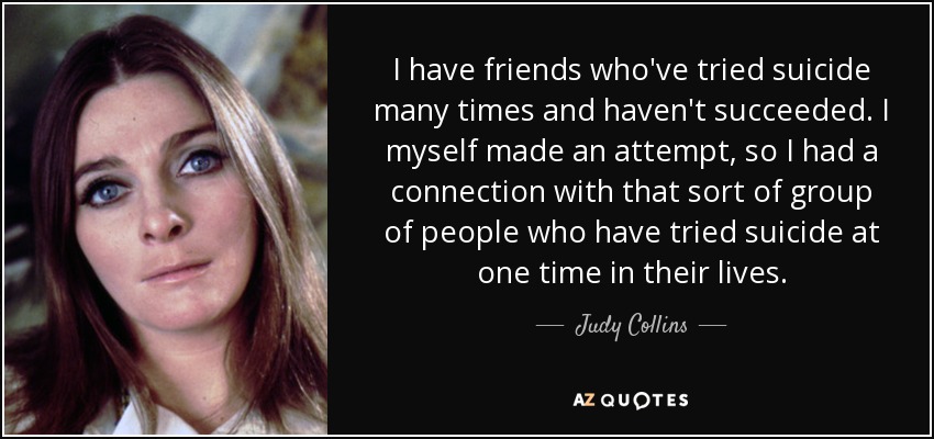 I have friends who've tried suicide many times and haven't succeeded. I myself made an attempt, so I had a connection with that sort of group of people who have tried suicide at one time in their lives. - Judy Collins