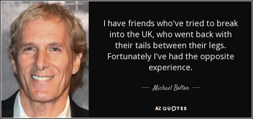 I have friends who've tried to break into the UK, who went back with their tails between their legs. Fortunately I've had the opposite experience. - Michael Bolton