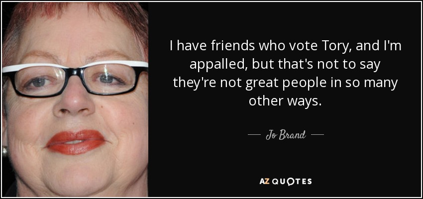 I have friends who vote Tory, and I'm appalled, but that's not to say they're not great people in so many other ways. - Jo Brand