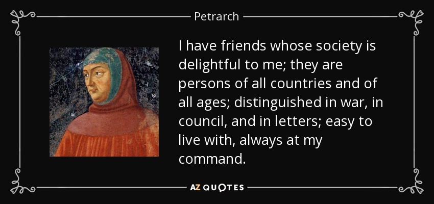 I have friends whose society is delightful to me; they are persons of all countries and of all ages; distinguished in war, in council, and in letters; easy to live with, always at my command. - Petrarch