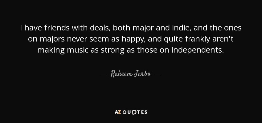 I have friends with deals, both major and indie, and the ones on majors never seem as happy, and quite frankly aren't making music as strong as those on independents. - Raheem Jarbo