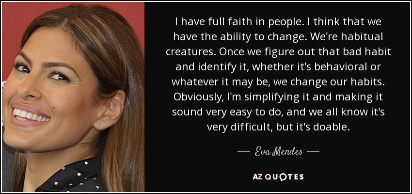 I have full faith in people. I think that we have the ability to change. We're habitual creatures. Once we figure out that bad habit and identify it, whether it's behavioral or whatever it may be, we change our habits. Obviously, I'm simplifying it and making it sound very easy to do, and we all know it's very difficult, but it's doable. - Eva Mendes