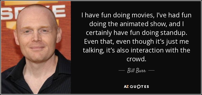 I have fun doing movies, I’ve had fun doing the animated show, and I certainly have fun doing standup. Even that, even though it’s just me talking, it’s also interaction with the crowd. - Bill Burr