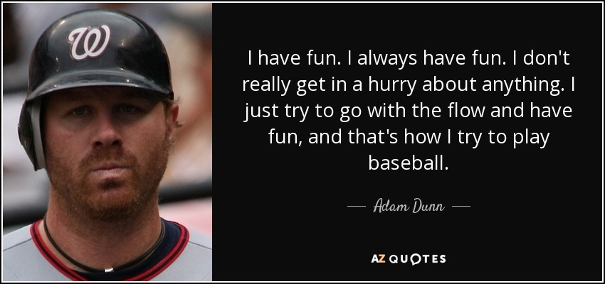 I have fun. I always have fun. I don't really get in a hurry about anything. I just try to go with the flow and have fun, and that's how I try to play baseball. - Adam Dunn