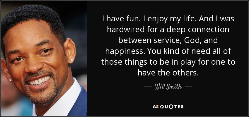 I have fun. I enjoy my life. And I was hardwired for a deep connection between service, God, and happiness. You kind of need all of those things to be in play for one to have the others. - Will Smith
