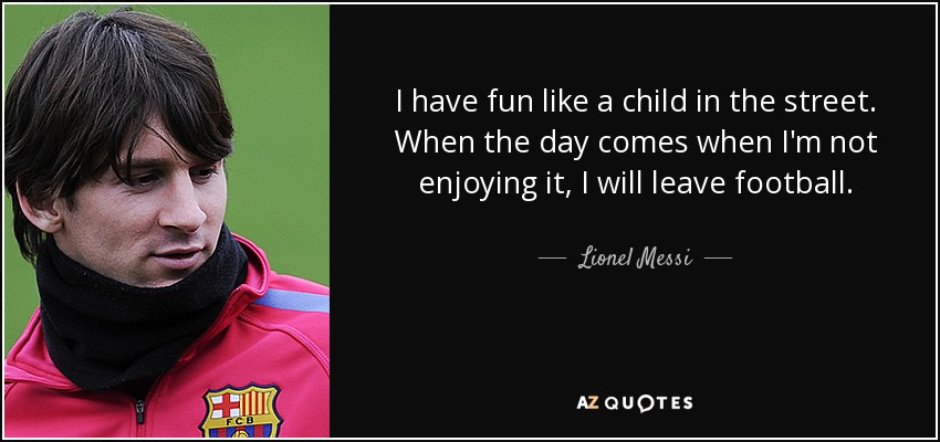 I have fun like a child in the street. When the day comes when I'm not enjoying it, I will leave football. - Lionel Messi