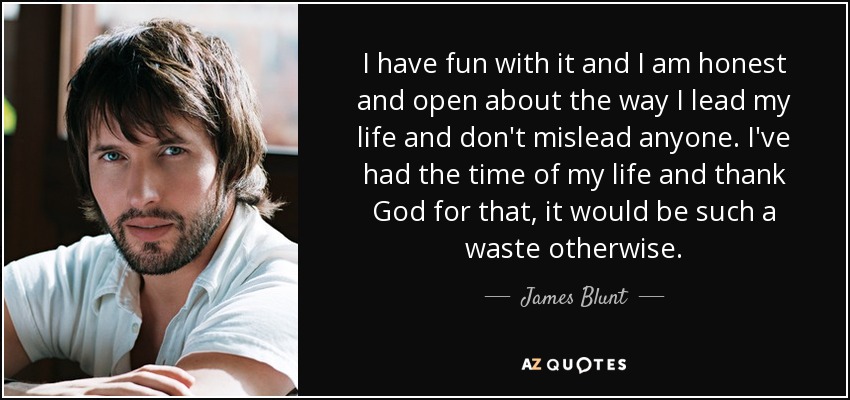 I have fun with it and I am honest and open about the way I lead my life and don't mislead anyone. I've had the time of my life and thank God for that, it would be such a waste otherwise. - James Blunt