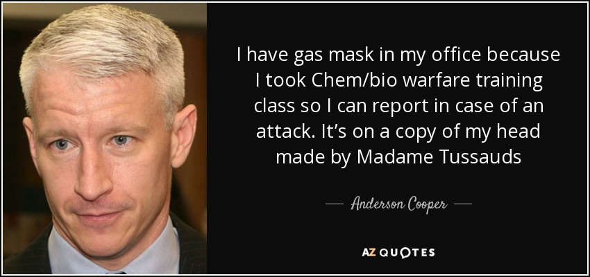 I have gas mask in my office because I took Chem/bio warfare training class so I can report in case of an attack. It’s on a copy of my head made by Madame Tussauds - Anderson Cooper